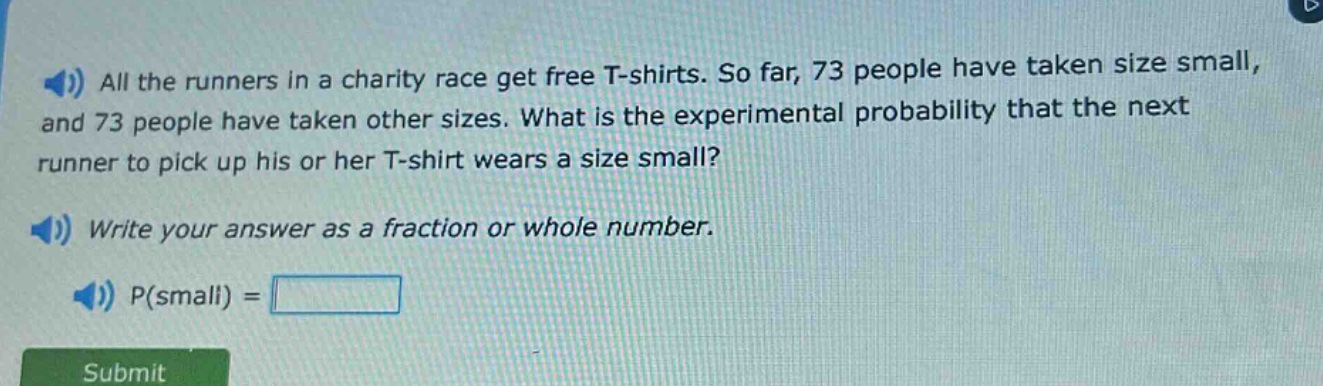 all the runners in a charity race get free t - shirts. so far, 73 people have taken size small, and 73 people have taken other sizes. what is the experimental probability that the next runner to pick up his or her t - shirt wears a size small? write your answer as a fraction or whole number. p(small) =
