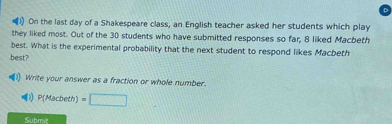 on the last day of a shakespeare class, an english teacher asked her students which play they liked most. out of the 30 students who have submitted responses so far, 8 liked macbeth best. what is the experimental probability that the next student to respond likes macbeth best? write your answer as a fraction or whole number. p(macbeth) =