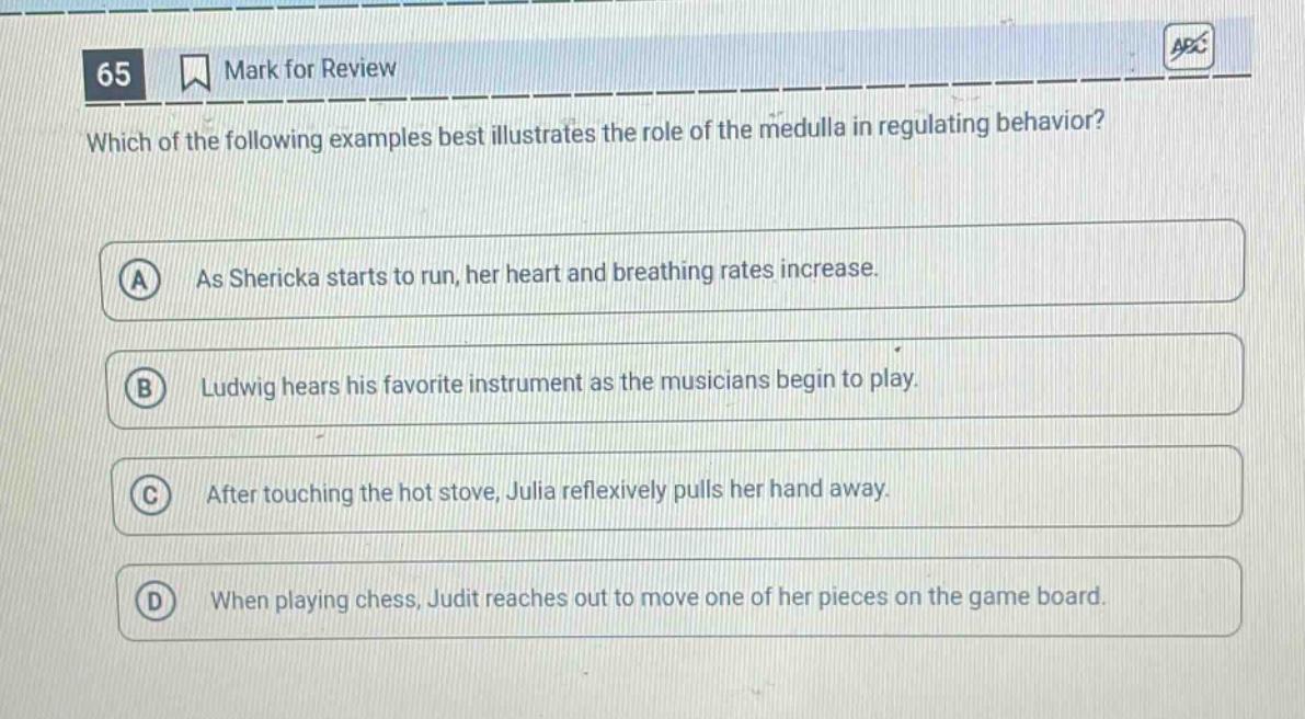 65 mark for review which of the following examples best illustrates the role of the medulla in regulating behavior? a as shericka starts to run, her heart and breathing rates increase. b ludwig hears his favorite instrument as the musicians begin to play. c after touching the hot stove, julia reflexively pulls her hand away. d when playing chess, judit reaches out to move one of her pieces on the game board.