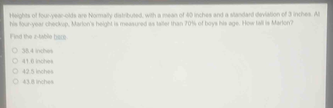 heights of four - year - olds are normally distributed, with a mean of 40 inches and a standard deviation of 3 inches. at his four - year checkup, marlons height is measured as taller than 70% of boys his age. how tall is marlon? find the z - table here. 38.4 inches 41.6 inches 42.5 inches 43.8 inches