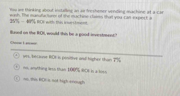 you are thinking about installing an air freshener vending machine at a car wash. the manufacturer of the machine claims that you can expect a 25% - 40% roi with this investment. based on the roi, would this be a good investment? choose 1 answer: a yes, because roi is positive and higher than 7% b no, anything less than 100% roi is a loss c no, this roi is not high enough