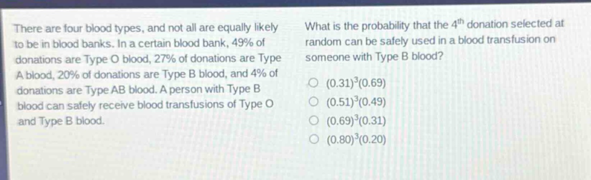there are four blood types, and not all are equally likely to be in blood banks. in a certain blood bank, 49% of donations are type o blood, 27% of donations are type a blood, 20% of donations are type b blood, and 4% of donations are type ab blood. a person with type b blood can safely receive blood transfusions of type o and type b blood. what is the probability that the 4th donation selected at random can be safely used in a blood transfusion on someone with type b blood? (0.31)^3(0.69) (0.51)^3(0.49) (0.69)^3(0.31) (0.80)^3(0.20)