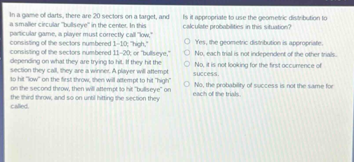 in a game of darts, there are 20 sectors on a target, and a smaller circular \bullseye\ in the center. in this particular game, a player must correctly call \low,\, consisting of the sectors numbered 1 - 10; \high,\, consisting of the sectors numbered 11 - 20; or \bullseye,\, depending on what they are trying to hit. if they hit the section they call, they are a winner. a player will attempt to hit \low\ on the first throw, then will attempt to hit \high\ on the second throw, then will attempt to hit \bullseye\ on the third throw, and so on until hitting the section they called. is it appropriate to use the geometric distribution to calculate probabilities in this situation? yes, the geometric distribution is appropriate. no, each trial is not independent of the other trials. no, it is not looking for the first occurrence of success. no, the probability of success is not the same for each of the trials.