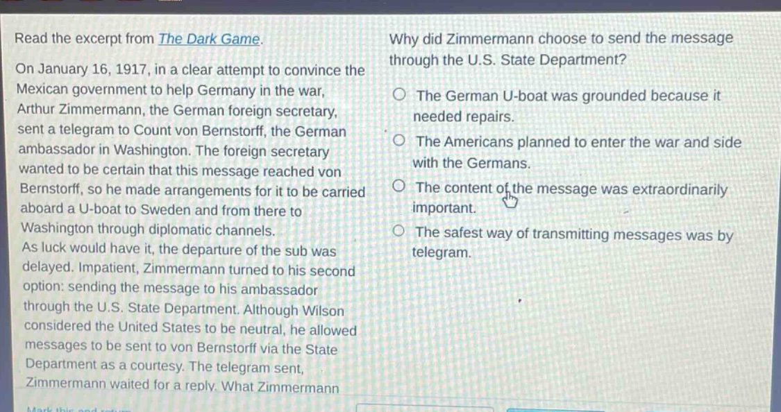 read the excerpt from the dark game. on january 16, 1917, in a clear attempt to convince the mexican government to help germany in the war, arthur zimmermann, the german foreign secretary, sent a telegram to count von bernstorff, the german ambassador in washington. the foreign secretary wanted to be certain that this message reached von bernstorff, so he made arrangements for it to be carried aboard a u - boat to sweden and from there to washington through diplomatic channels. as luck would have it, the departure of the sub was delayed. impatient, zimmermann turned to his second option: sending the message to his ambassador through the u.s. state department. although wilson considered the united states to be neutral, he allowed messages to be sent to von bernstorff via the state department as a courtesy. the telegram sent, zimmermann waited for a reply. what zimmermann why did zimmermann choose to send the message through the u.s. state department? the german u - boat was grounded because it needed repairs. the americans planned to enter the war and side with the germans. the content of the message was extraordinarily important. the safest way of transmitting messages was by telegram.