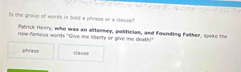 is the group of words in bold a phrase or a clause? patrick henry, who was an attorney, politician, and founding father, spoke the now - famous words \give me liberty or give me death!\ phrase clause