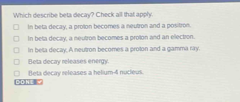 which describe beta decay? check all that apply. in beta decay, a proton becomes a neutron and a positron. in beta decay, a neutron becomes a proton and an electron. in beta decay, a neutron becomes a proton and a gamma ray. beta decay releases energy. beta decay releases a helium - 4 nucleus. done