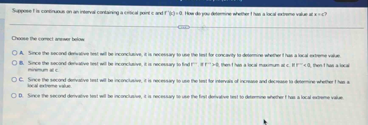 suppose f is continuous on an interval containing a critical point c and f(c)=0. how do you determine whether f has a local extreme value at x = c? choose the correct answer below. a. since the second derivative test will be inconclusive, it is necessary to use the test for concavity to determine whether f has a local extreme value. b. since the second derivative test will be inconclusive, it is necessary to find f. if f>0, then f has a local maximum at c. if f<0, then f has a local minimum at c. c. since the second derivative test will be inconclusive, it is necessary to use the test for intervals of increase and decrease to determine whether f has a local extreme value. d. since the second derivative test will be inconclusive, it is necessary to use the first derivative test to determine whether f has a local extreme value.