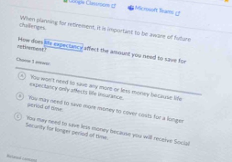 when planning for retirement, it is important to be aware of future challenges. how does life expectancy affect the amount you need to save for retirement? choose 1 answer: a you wont need to save any more or less money because life expectancy only affects life insurance. b you may need to save more money to cover costs for a longer period of time. c you may need to save less money because you will receive social security for longer period of time.