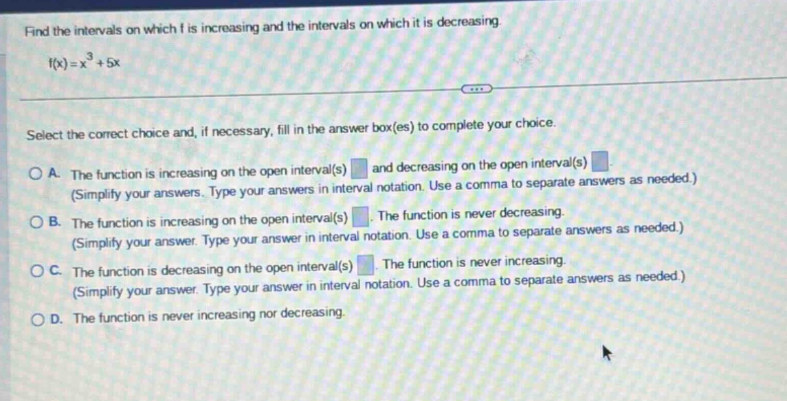find the intervals on which f is increasing and the intervals on which it is decreasing. f(x)=x³ + 5x select the correct choice and, if necessary, fill in the answer box(es) to complete your choice. o a. the function is increasing on the open interval(s) and decreasing on the open interval(s) (simplify your answers. type your answers in interval notation. use a comma to separate answers as needed.) o b. the function is increasing on the open interval(s) the function is never decreasing. (simplify your answer. type your answer in interval notation. use a comma to separate answers as needed.) o c. the function is decreasing on the open interval(s) the function is never increasing. (simplify your answer. type your answer in interval notation. use a comma to separate answers as needed.) o d. the function is never increasing nor decreasing.