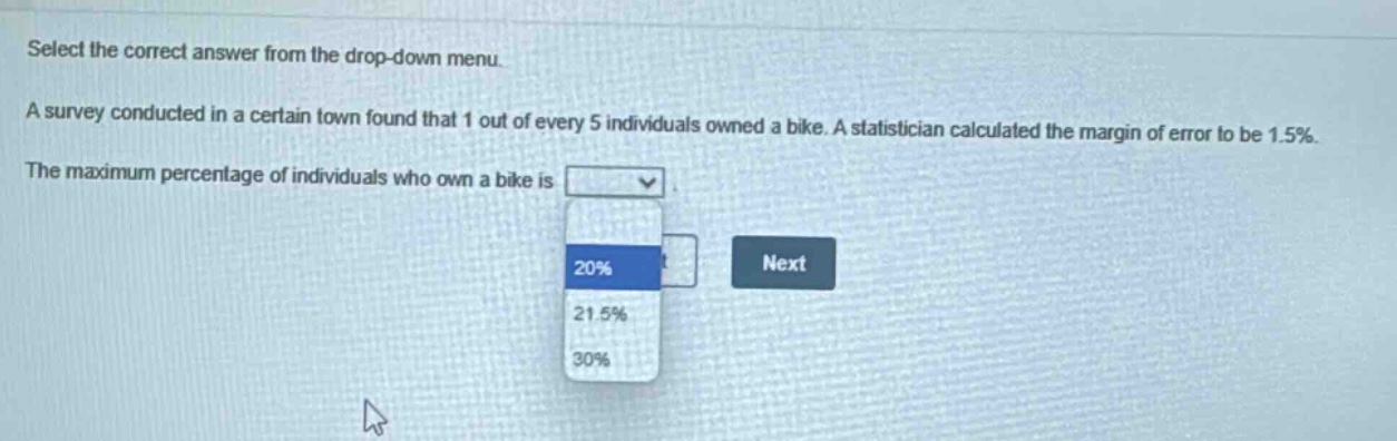select the correct answer from the drop - down menu. a survey conducted in a certain town found that 1 out of every 5 individuals owned a bike. a statistician calculated the margin of error to be 1.5%. the maximum percentage of individuals who own a bike is