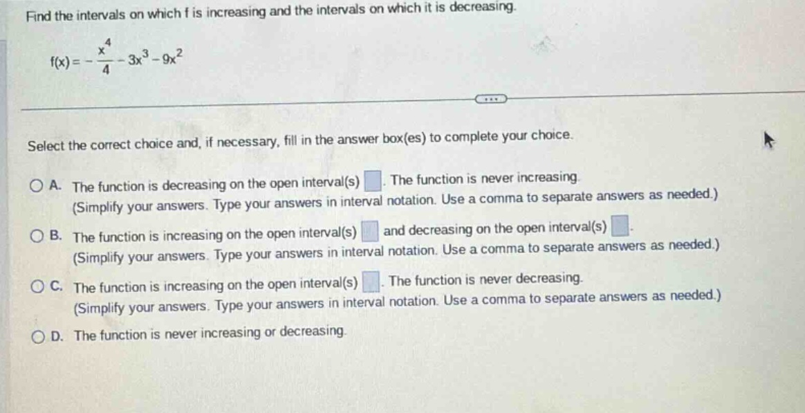 find the intervals on which f is increasing and the intervals on which it is decreasing. f(x)=-x^4/4 - 3x^3 - 9x^2 select the correct choice and, if necessary, fill in the answer box(es) to complete your choice. a. the function is decreasing on the open interval(s) . the function is never increasing. (simplify your answers. type your answers in interval notation. use a comma to separate answers as needed.) b. the function is increasing on the open interval(s) and decreasing on the open interval(s) . (simplify your answers. type your answers in interval notation. use a comma to separate answers as needed.) c. the function is increasing on the open interval(s) . the function is never decreasing. (simplify your answers. type your answers in interval notation. use a comma to separate answers as needed.) d. the function is never increasing or decreasing.