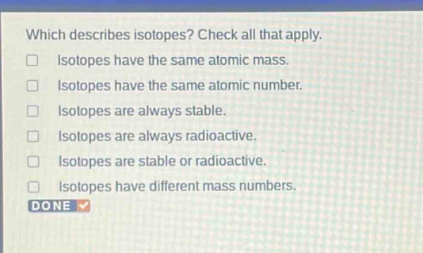 which describes isotopes? check all that apply. isotopes have the same atomic mass. isotopes have the same atomic number. isotopes are always stable. isotopes are always radioactive. isotopes are stable or radioactive. isotopes have different mass numbers.