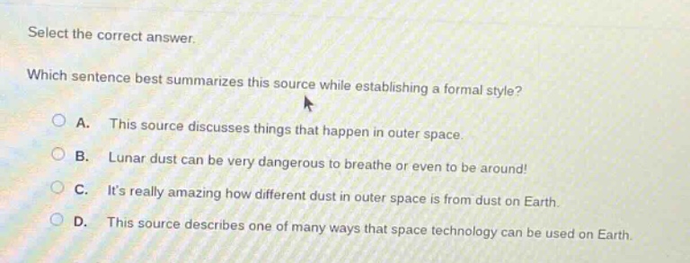 select the correct answer. which sentence best summarizes this source while establishing a formal style? a. this source discusses things that happen in outer space. b. lunar dust can be very dangerous to breathe or even to be around! c. its really amazing how different dust in outer space is from dust on earth. d. this source describes one of many ways that space technology can be used on earth.
