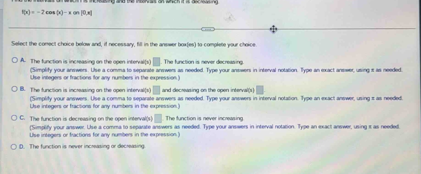 find the intervals on which f is increasing and the intervals on which it is decreasing. f(x)=-2 cos(x)-x on 0,π select the correct choice below and, if necessary, fill in the answer box(es) to complete your choice. a. the function is increasing on the open interval(s) . the function is never decreasing. (simplify your answers. use a comma to separate answers as needed. type your answers in interval notation. type an exact answer, using π as needed. use integers or fractions for any numbers in the expression.) b. the function is increasing on the open interval(s) and decreasing on the open interval(s) . (simplify your answers. use a comma to separate answers as needed. type your answers in interval notation. type an exact answer, using π as needed. use integers or fractions for any numbers in the expression.) c. the function is decreasing on the open interval(s) . the function is never increasing. (simplify your answer. use a comma to separate answers as needed. type your answers in interval notation. type an exact answer, using π as needed. use integers or fractions for any numbers in the expression.) d. the function is never increasing or decreasing.