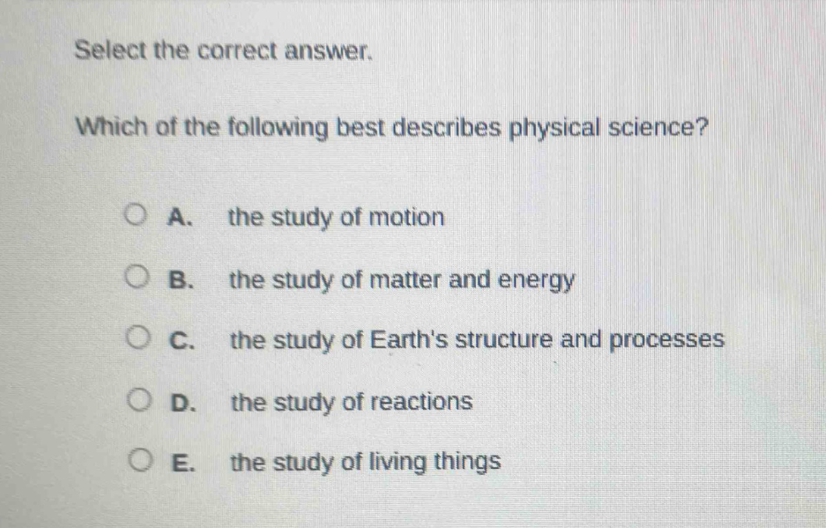 select the correct answer. which of the following best describes physical science? a. the study of motion b. the study of matter and energy c. the study of earths structure and processes d. the study of reactions e. the study of living things