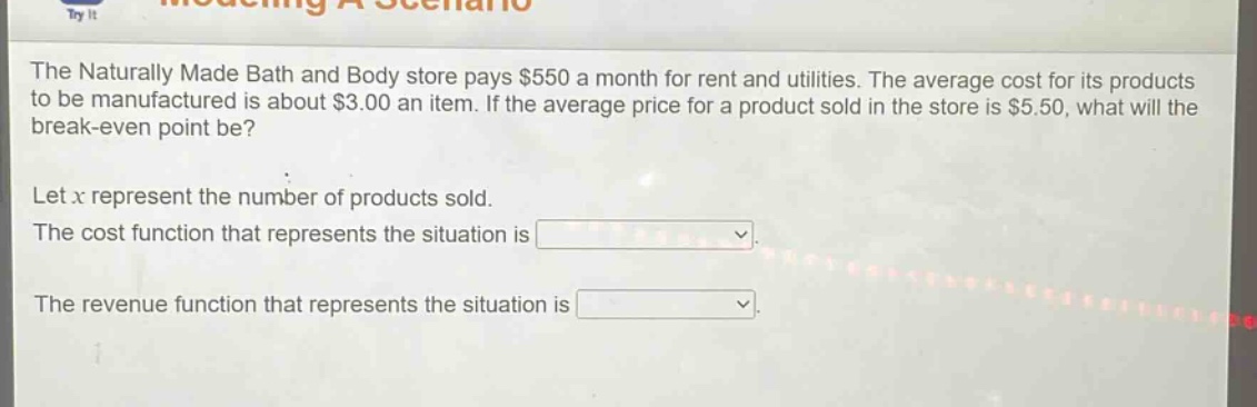 the naturally made bath and body store pays $550 a month for rent and utilities. the average cost for its products to be manufactured is about $3.00 an item. if the average price for a product sold in the store is $5.50, what will the break - even point be? let x represent the number of products sold. the cost function that represents the situation is. the revenue function that represents the situation is.