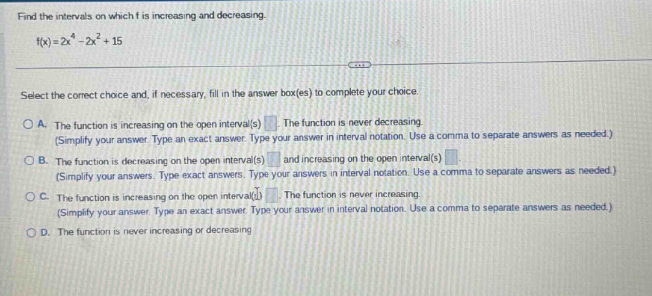 find the intervals on which f is increasing and decreasing. f(x)=2x^4 - 2x^2 + 15 select the correct choice and, if necessary, fill in the answer box(es) to complete your choice. a. the function is increasing on the open interval(s) . the function is never decreasing. (simplify your answer. type an exact answer. type your answer in interval notation. use a comma to separate answers as needed.) b. the function is decreasing on the open interval(s) and increasing on the open interval(s) . (simplify your answers. type exact answers. type your answers in interval notation. use a comma to separate answers as needed.) c. the function is increasing on the open interval(s) . the function is never increasing. (simplify your answer. type an exact answer. type your answer in interval notation. use a comma to separate answers as needed.) d. the function is never increasing or decreasing