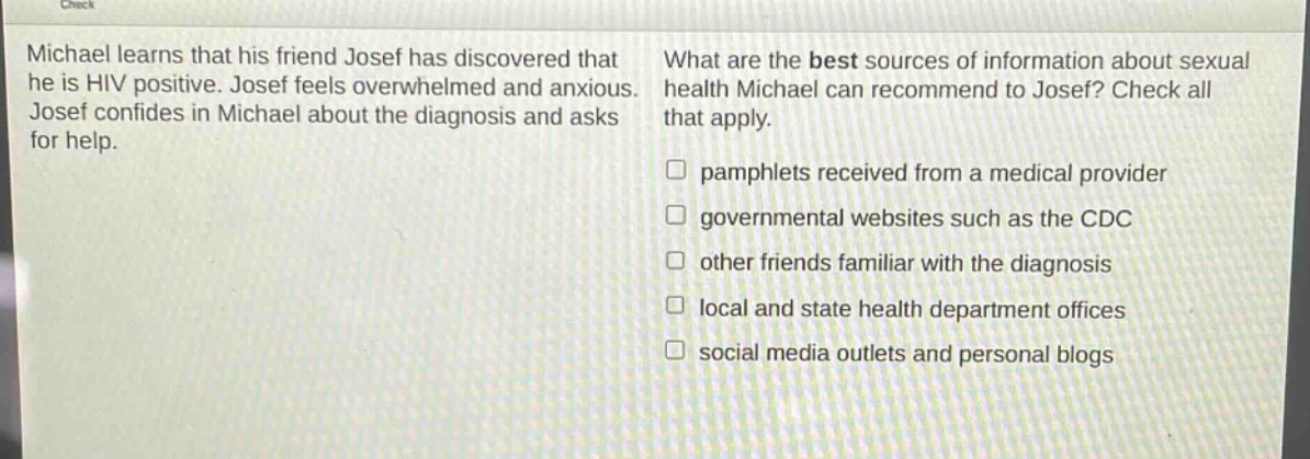 michael learns that his friend josef has discovered that he is hiv positive. josef feels overwhelmed and anxious. josef confides in michael about the diagnosis and asks for help. what are the best sources of information about sexual health michael can recommend to josef? check all that apply. pamphlets received from a medical provider governmental websites such as the cdc other friends familiar with the diagnosis local and state health department offices social media outlets and personal blogs
