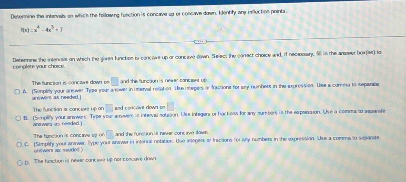 determine the intervals on which the following function is concave up or concave down. identify any inflection points. f(x)=x^4 - 4x^3 + 7 determine the intervals on which the given function is concave up or concave down. select the correct choice and, if necessary, fill in the answer box(es) to complete your choice. the function is concave down on and the function is never concave up. a. (simplify your answer. type your answer in interval notation. use integers or fractions for any numbers in the expression. use a comma to separate answers as needed.) the function is concave up on and concave down on. b. (simplify your answers. type your answers in interval notation. use integers or fractions for any numbers in the expression. use a comma to separate answers as needed.) the function is concave up on and the function is never concave down. c. (simplify your answer. type your answer in interval notation. use integers or fractions for any numbers in the expression. use a comma to separate answers as needed.) d. the function is never concave up nor concave down.