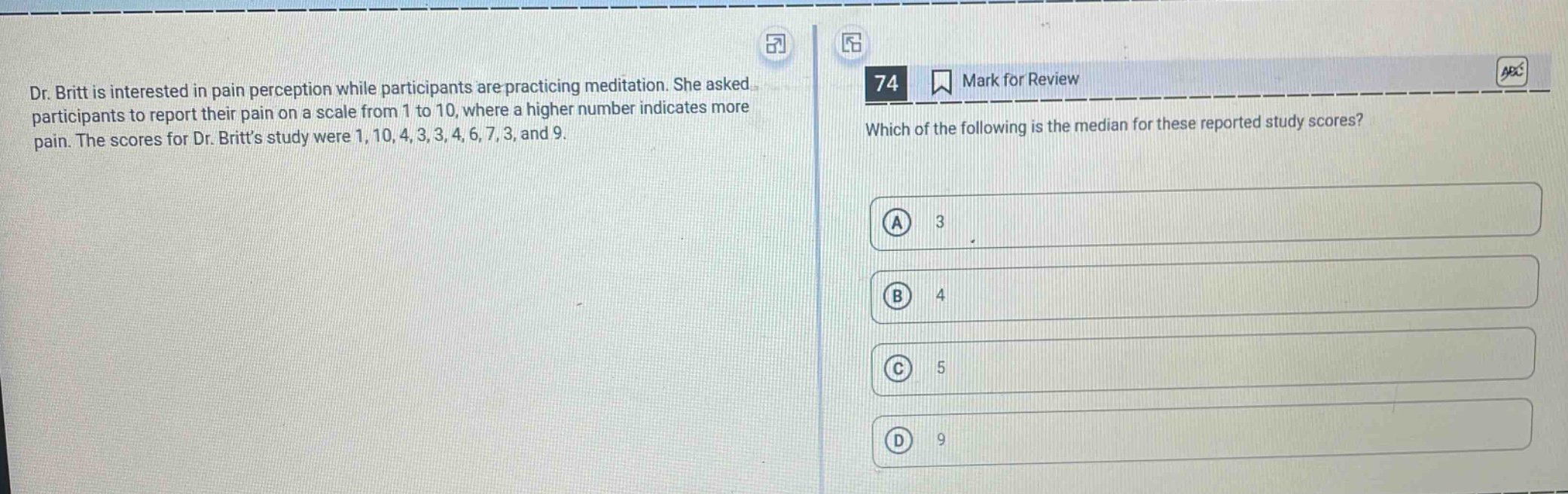 dr. britt is interested in pain perception while participants are practicing meditation. she asked participants to report their pain on a scale from 1 to 10, where a higher number indicates more pain. the scores for dr. britts study were 1, 10, 4, 3, 3, 4, 6, 7, 3, and 9. which of the following is the median for these reported study scores? a 3 b 4 c 5 d 9