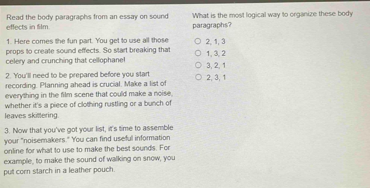 read the body paragraphs from an essay on sound effects in film. 1. here comes the fun part. you get to use all those props to create sound effects. so start breaking that celery and crunching that cellophane! 2. youll need to be prepared before you start recording. planning ahead is crucial. make a list of everything in the film scene that could make a noise, whether its a piece of clothing rustling or a bunch of leaves skittering. 3. now that youve got your list, its time to assemble your \noisemakers.\ you can find useful information online for what to use to make the best sounds. for example, to make the sound of walking on snow, you put corn starch in a leather pouch. what is the most logical way to organize these body paragraphs? 2, 1, 3 1, 3, 2 3, 2, 1 2, 3, 1