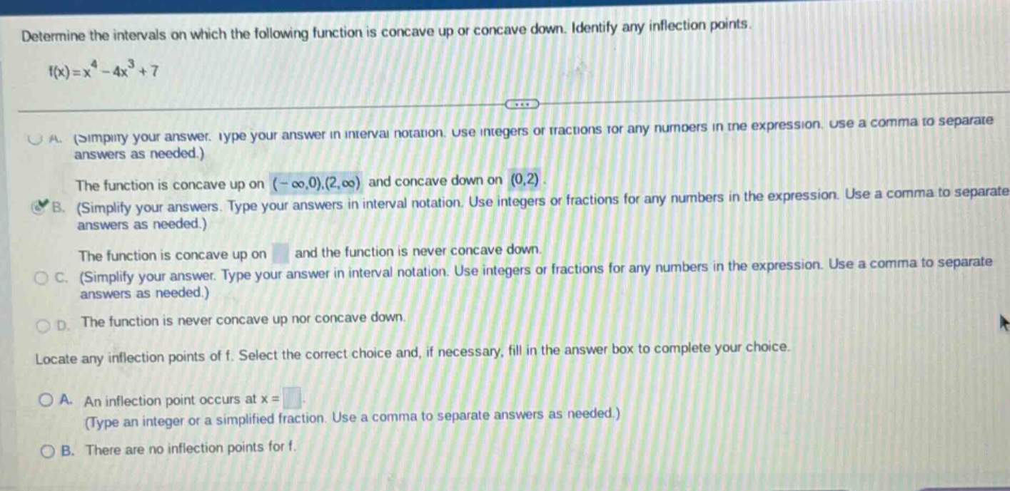 determine the intervals on which the following function is concave up or concave down. identify any inflection points. f(x)=x^4 - 4x^3 + 7\na. (simplify your answer. type your answer in interval notation. use integers or fractions for any numbers in the expression. use a comma to separate answers as needed.)\nthe function is concave up on (-∞,0),(2,∞) and concave down on (0,2).\nb. (simplify your answers. type your answers in interval notation. use integers or fractions for any numbers in the expression. use a comma to separate answers as needed.)\nthe function is concave up on and the function is never concave down.\nc. (simplify your answer. type your answer in interval notation. use integers or fractions for any numbers in the expression. use a comma to separate answers as needed.)\nd. the function is never concave up nor concave down.\nlocate any inflection points of f. select the correct choice and, if necessary, fill in the answer box to complete your choice.\na. an inflection point occurs at x=\n(type an integer or a simplified fraction. use a comma to separate answers as needed.)\nb. there are no inflection points for f.