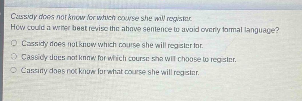 cassidy does not know for which course she will register. how could a writer best revise the above sentence to avoid overly formal language? cassidy does not know which course she will register for. cassidy does not know for which course she will choose to register. cassidy does not know for what course she will register.