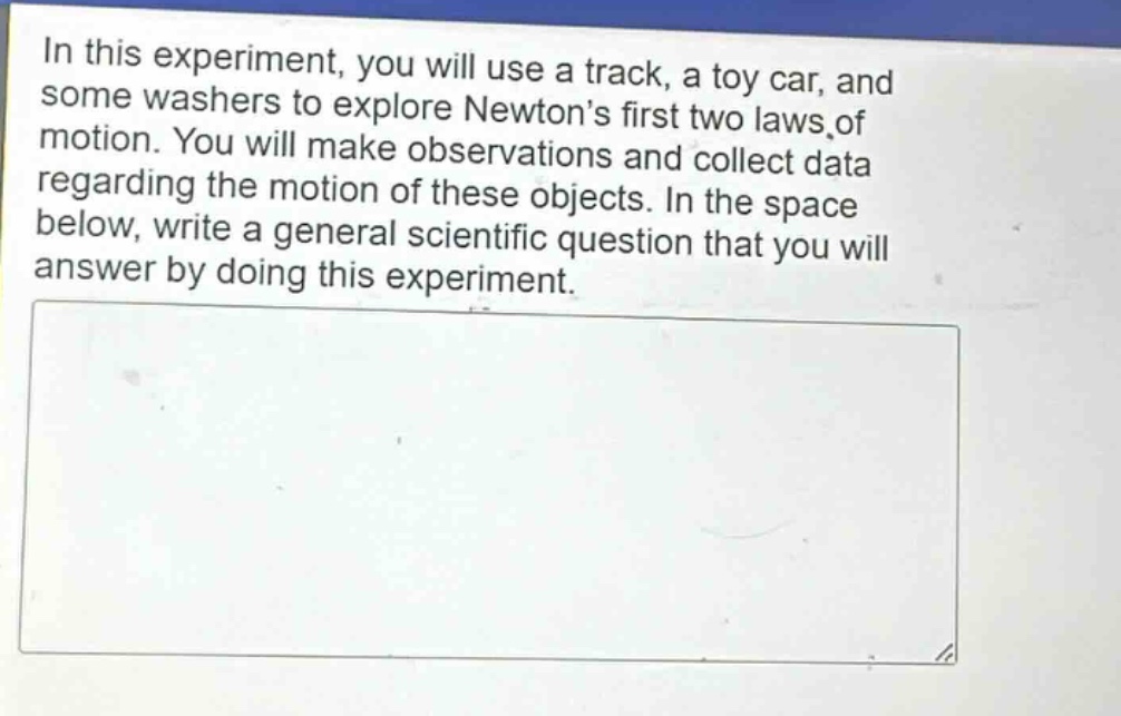 in this experiment, you will use a track, a toy car, and some washers to explore newtons first two laws of motion. you will make observations and collect data regarding the motion of these objects. in the space below, write a general scientific question that you will answer by doing this experiment.