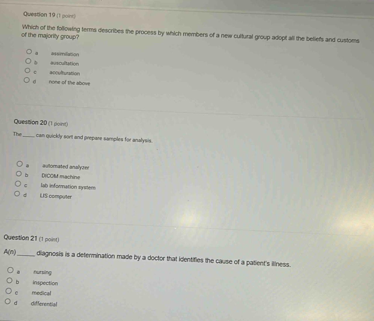 question 19 (1 point) which of the following terms describes the process by which members of a new cultural group adopt all the beliefs and customs of the majority group? a assimilation b auscultation c acculturation d none of the above question 20 (1 point) the ____ can quickly sort and prepare samples for analysis. a automated analyzer b dicom machine c lab information system d lis computer question 21 (1 point) a(n) ____ diagnosis is a determination made by a doctor that identifies the cause of a patients illness. a nursing b inspection c medical d differential