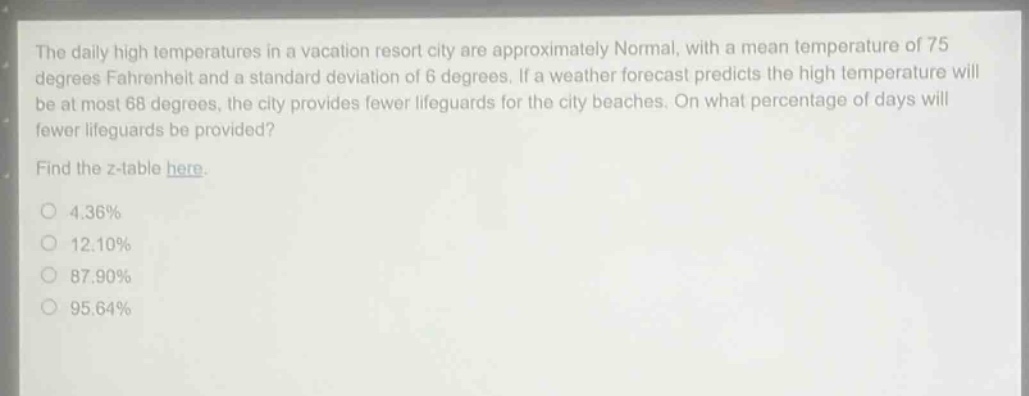 the daily high temperatures in a vacation resort city are approximately normal, with a mean temperature of 75 degrees fahrenheit and a standard deviation of 6 degrees. if a weather forecast predicts the high temperature will be at most 68 degrees, the city provides fewer lifeguards for the city beaches. on what percentage of days will fewer lifeguards be provided? find the z - table here. 4.36% 12.10% 87.90% 95.64%