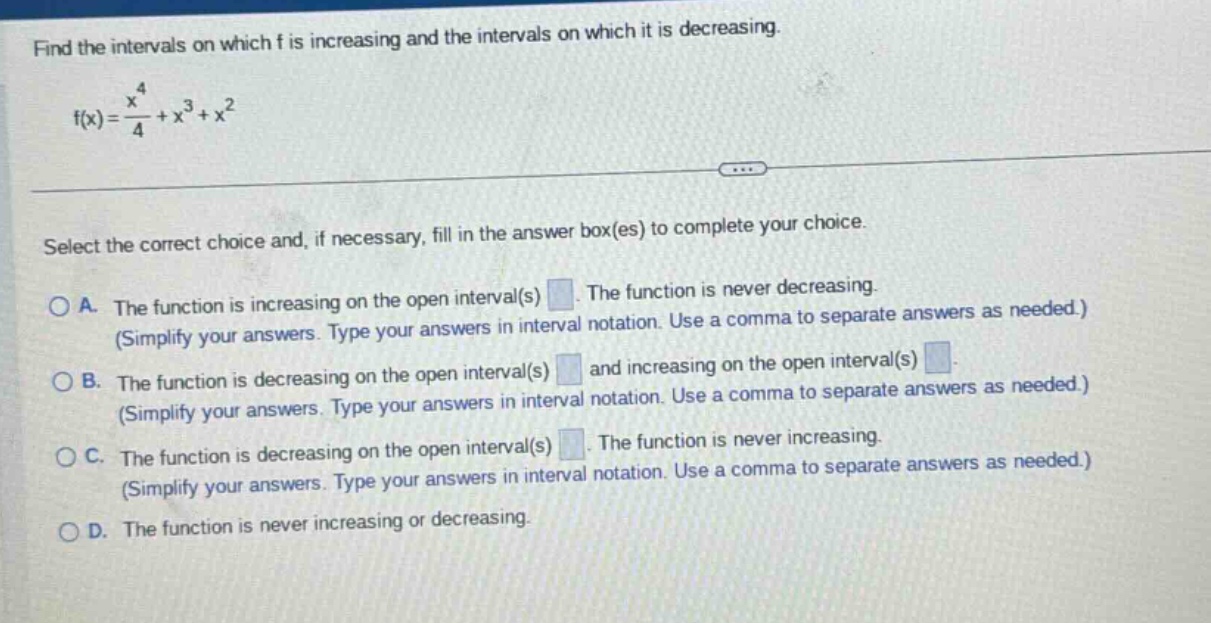 find the intervals on which f is increasing and the intervals on which it is decreasing. f(x)=x^4/4 + x^3 + x^2 select the correct choice and, if necessary, fill in the answer box(es) to complete your choice. a. the function is increasing on the open interval(s) . the function is never decreasing. (simplify your answers. type your answers in interval notation. use a comma to separate answers as needed.) b. the function is decreasing on the open interval(s) and increasing on the open interval(s) (simplify your answers. type your answers in interval notation. use a comma to separate answers as needed.) c. the function is decreasing on the open interval(s) . the function is never increasing. (simplify your answers. type your answers in interval notation. use a comma to separate answers as needed.) d. the function is never increasing or decreasing.