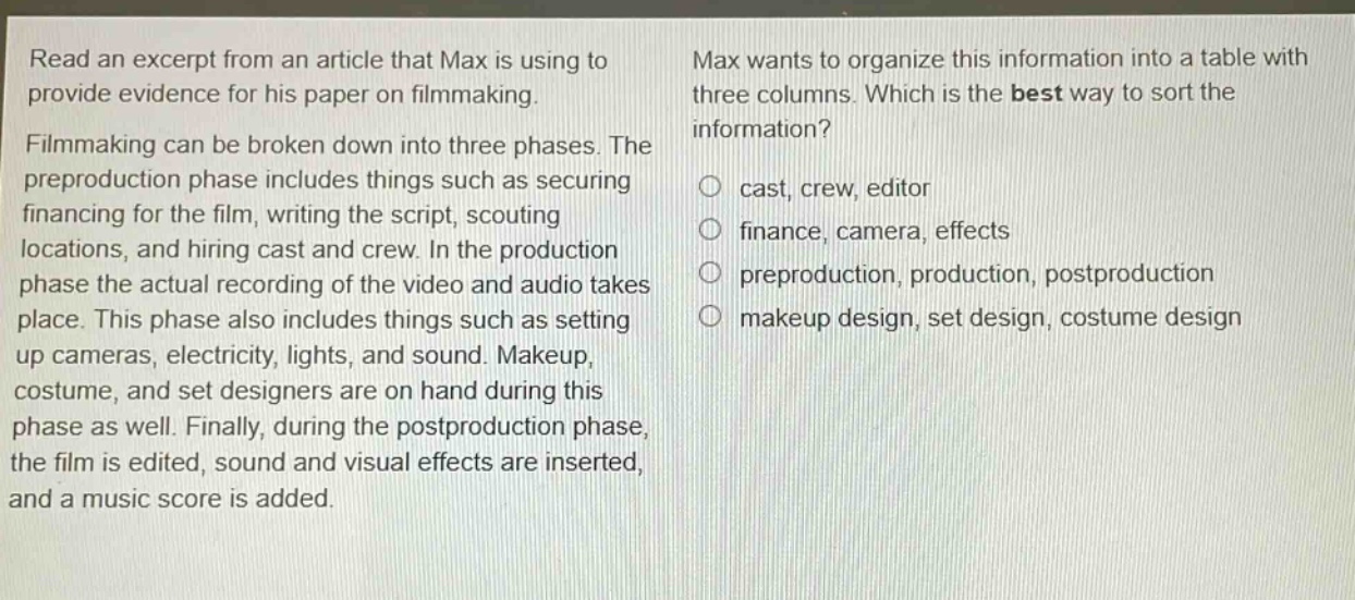 read an excerpt from an article that max is using to provide evidence for his paper on filmmaking. filmmaking can be broken down into three phases. the preproduction phase includes things such as securing financing for the film, writing the script, scouting locations, and hiring cast and crew. in the production phase the actual recording of the video and audio takes place. this phase also includes things such as setting up cameras, electricity, lights, and sound. makeup, costume, and set designers are on hand during this phase as well. finally, during the postproduction phase, the film is edited, sound and visual effects are inserted, and a music score is added. max wants to organize this information into a table with three columns. which is the best way to sort the information? cast, crew, editor finance, camera, effects preproduction, production, postproduction makeup design, set design, costume design
