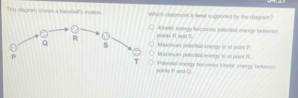 this diagram shows a baseballs motion. which statement is best supported by the diagram? kinetic energy becomes potential energy between points r and s. maximum potential energy is at point p. maximum potential energy is at point r. potential energy becomes kinetic energy between points p and q.