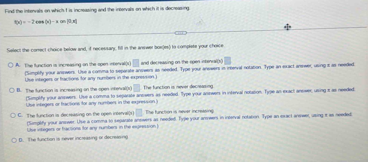 find the intervals on which f is increasing and the intervals on which it is decreasing. f(x)= - 2 cos(x)-x on 0,π select the correct choice below and, if necessary, fill in the answer box(es) to complete your choice. a. the function is increasing on the open interval(s) and decreasing on the open interval(s) (simplify your answers. use a comma to separate answers as needed. type your answers in interval notation. type an exact answer, using π as needed. use integers or fractions for any numbers in the expression.) b. the function is increasing on the open interval(s). the function is never decreasing. (simplify your answers. use a comma to separate answers as needed. type your answers in interval notation. type an exact answer, using π as needed. use integers or fractions for any numbers in the expression.) c. the function is decreasing on the open interval(s). the function is never increasing. (simplify your answer. use a comma to separate answers as needed. type your answers in interval notation. type an exact answer, using π as needed. use integers or fractions for any numbers in the expression.) d. the function is never increasing or decreasing.