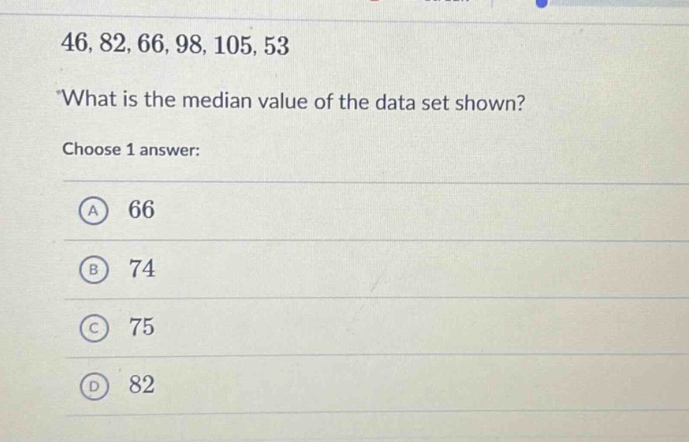 46, 82, 66, 98, 105, 53\nwhat is the median value of the data set shown?\nchoose 1 answer:\na 66\nb 74\nc 75\nd 82