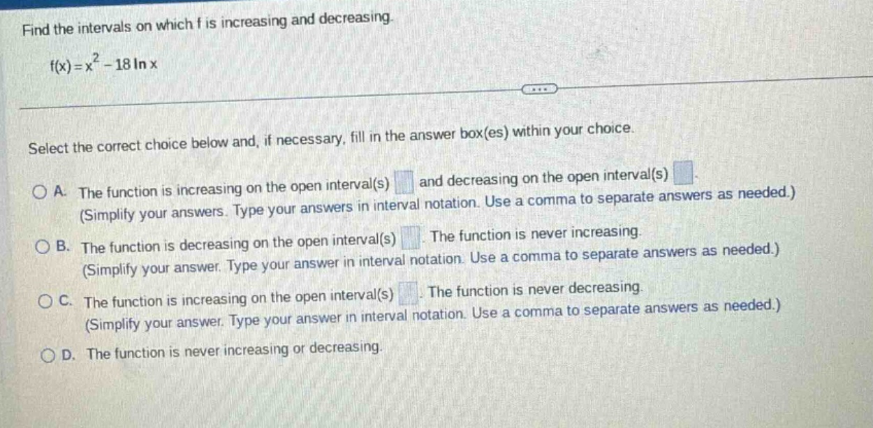 find the intervals on which f is increasing and decreasing. f(x)=x² - 18 ln x select the correct choice below and, if necessary, fill in the answer box(es) within your choice. a. the function is increasing on the open interval(s) and decreasing on the open interval(s) (simplify your answers. type your answers in interval notation. use a comma to separate answers as needed.) b. the function is decreasing on the open interval(s) the function is never increasing. (simplify your answer. type your answer in interval notation. use a comma to separate answers as needed.) c. the function is increasing on the open interval(s) the function is never decreasing. (simplify your answer. type your answer in interval notation. use a comma to separate answers as needed.) d. the function is never increasing or decreasing.