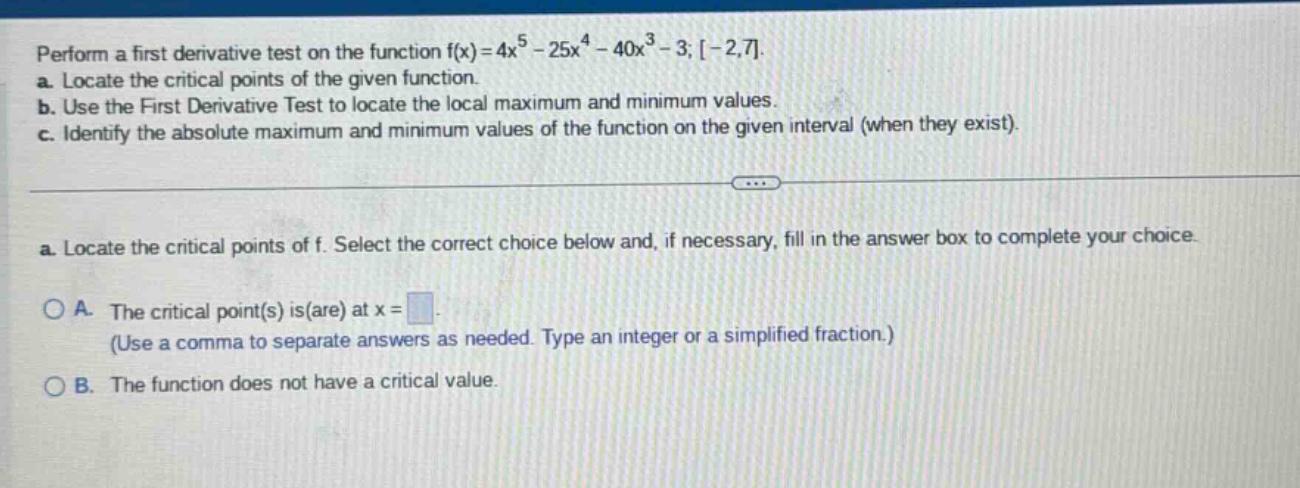 perform a first derivative test on the function f(x)=4x^5 - 25x^4 - 40x^3 - 3; -2,7. a. locate the critical points of the given function. b. use the first derivative test to locate the local maximum and minimum values. c. identify the absolute maximum and minimum values of the function on the given interval (when they exist). a. locate the critical points of f. select the correct choice below and, if necessary, fill in the answer box to complete your choice. a. the critical point(s) is(are) at x = (use a comma to separate answers as needed. type an integer or a simplified fraction.) b. the function does not have a critical value.