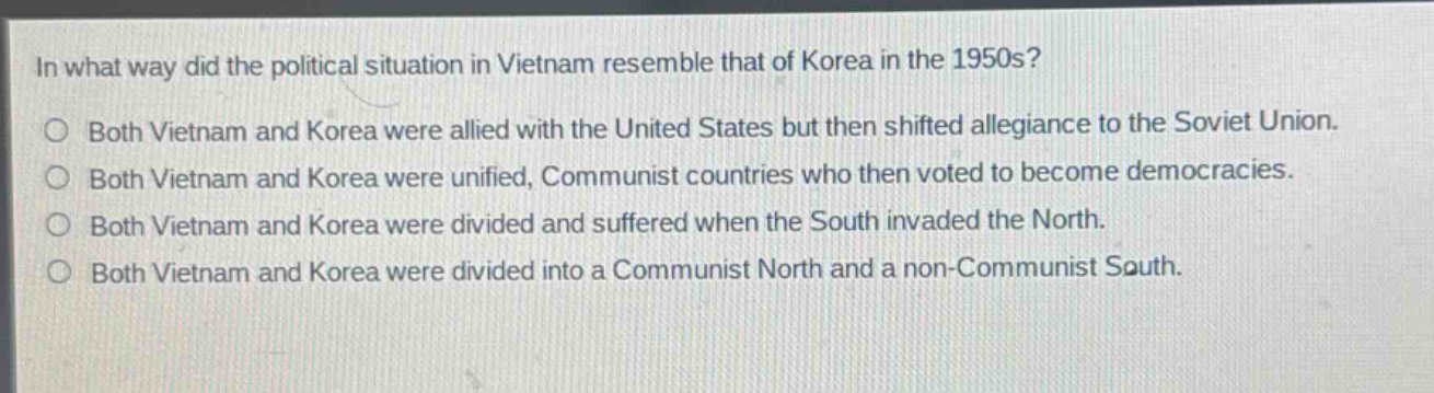 in what way did the political situation in vietnam resemble that of korea in the 1950s?\no both vietnam and korea were allied with the united states but then shifted allegiance to the soviet union.\no both vietnam and korea were unified, communist countries who then voted to become democracies.\no both vietnam and korea were divided and suffered when the south invaded the north.\no both vietnam and korea were divided into a communist north and a non - communist south.