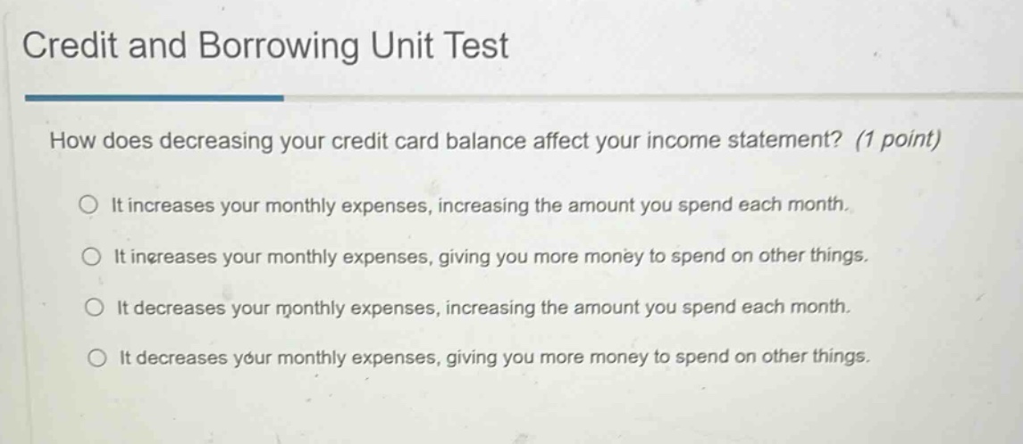credit and borrowing unit test\nhow does decreasing your credit - card balance affect your income statement? (1 point)\nit increases your monthly expenses, increasing the amount you spend each month.\nit increases your monthly expenses, giving you more money to spend on other things.\nit decreases your monthly expenses, increasing the amount you spend each month.\nit decreases your monthly expenses, giving you more money to spend on other things.
