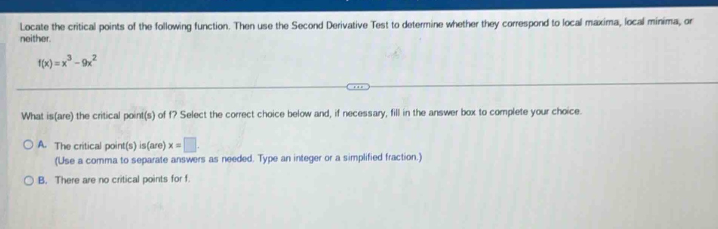 locate the critical points of the following function. then use the second derivative test to determine whether they correspond to local maxima, local minima, or neither. f(x)=x^3 - 9x^2 what is(are) the critical point(s) of f? select the correct choice below and, if necessary, fill in the answer box to complete your choice. a. the critical point(s) is(are) x = . (use a comma to separate answers as needed. type an integer or a simplified fraction.) b. there are no critical points for f.