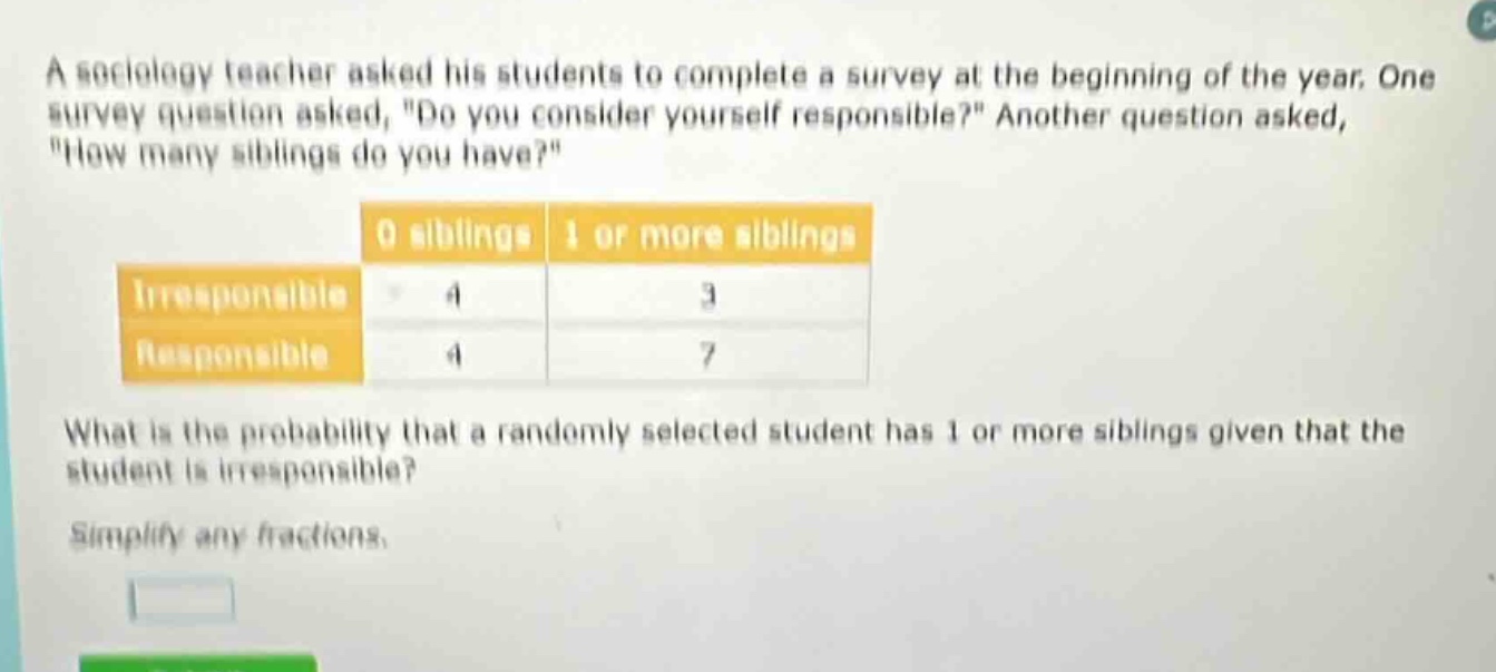 a sociology teacher asked his students to complete a survey at the beginning of the year. one survey question asked, \do you consider yourself responsible?\ another question asked, \how many siblings do you have?\ 0 siblings 1 or more siblings irresponsible 4 3 responsible 4 7 what is the probability that a randomly selected student has 1 or more siblings given that the student is irresponsible? simplify any fractions.