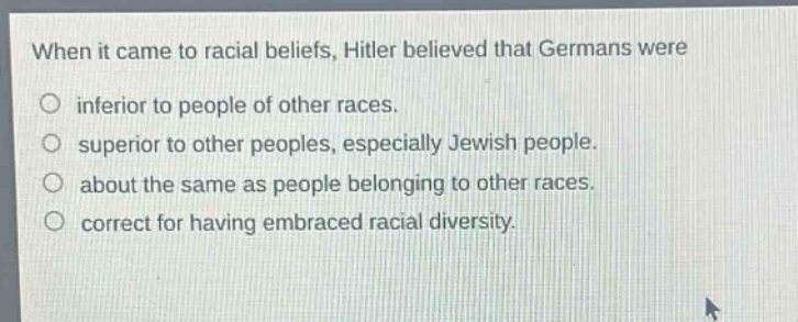 when it came to racial beliefs, hitler believed that germans were\ninferior to people of other races.\nsuperior to other peoples, especially jewish people.\nabout the same as people belonging to other races.\ncorrect for having embraced racial diversity.