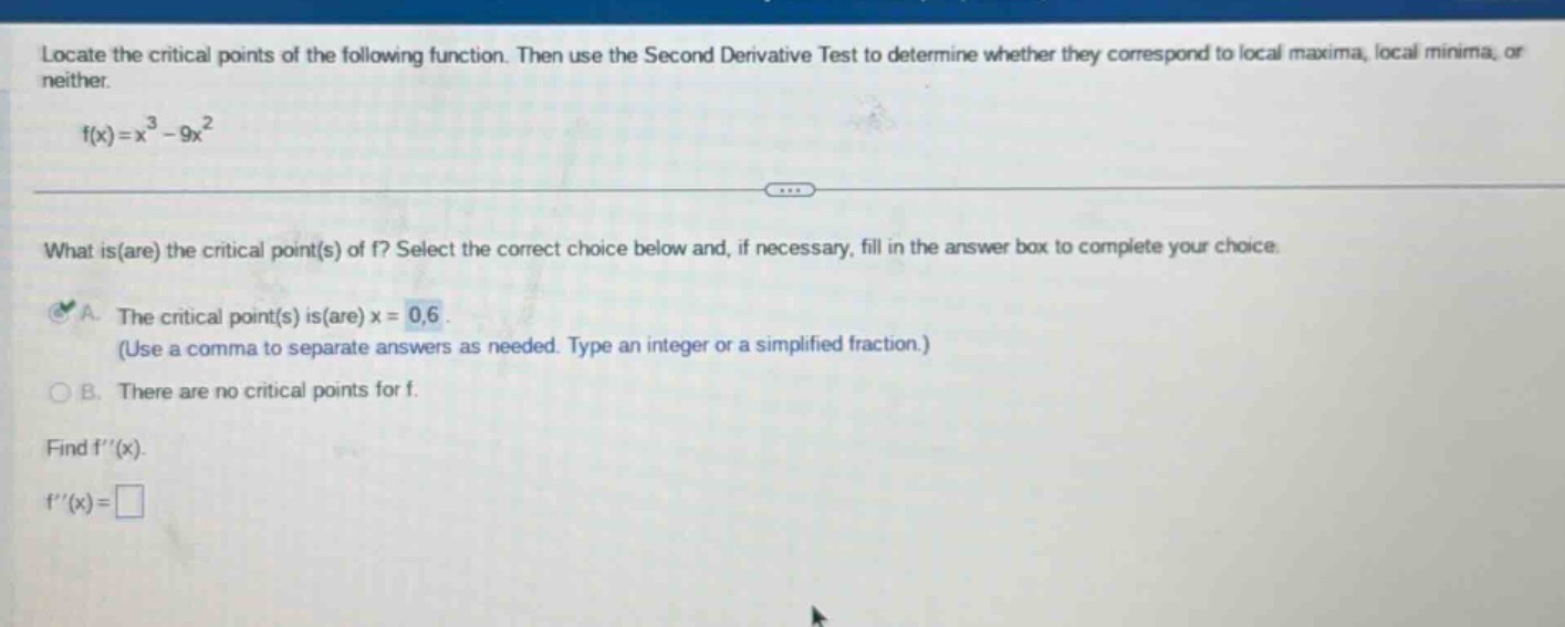 locate the critical points of the following function. then use the second derivative test to determine whether they correspond to local maxima, local minima, or neither. f(x)=x³ - 9x² what is(are) the critical point(s) of f? select the correct choice below and, if necessary, fill in the answer box to complete your choice. a. the critical point(s) is(are) x = 0,6. (use a comma to separate answers as needed. type an integer or a simplified fraction.) b. there are no critical points for f. find f(x). f(x)=