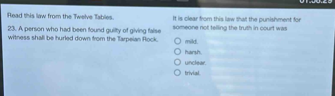 read this law from the twelve tables. 23. a person who had been found guilty of giving false witness shall be hurled down from the tarpeian rock. it is clear from this law that the punishment for someone not telling the truth in court was mild. harsh. unclear. trivial.