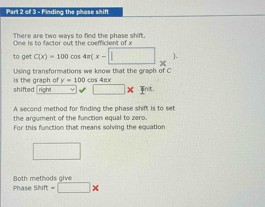 part 2 of 3 - finding the phase shift\nthere are two ways to find the phase shift.\none is to factor out the coefficient of x\nto get c(x) = 100 cos 4π( x - \n).\nusing transformations we know that the graph of c\nis the graph of y = 100 cos 4πx\nshifted right \ninit.\na second method for finding the phase shift is to set\nthe argument of the function equal to zero.\nfor this function that means solving the equation\n\nboth methods give\nphase shift =\n