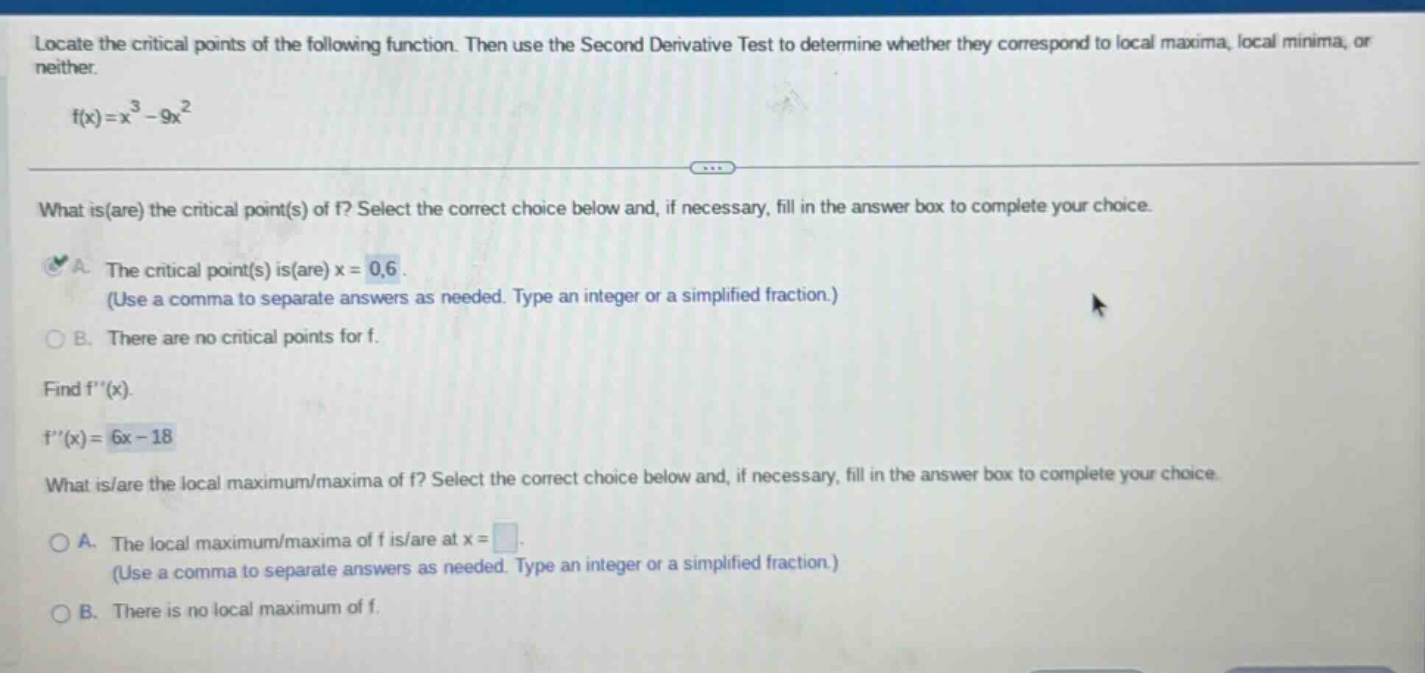 locate the critical points of the following function. then use the second derivative test to determine whether they correspond to local maxima, local minima, or neither. f(x)=x^3 - 9x^2 what is(are) the critical point(s) of f? select the correct choice below and, if necessary, fill in the answer box to complete your choice. a. the critical point(s) is(are) x = 0,6. (use a comma to separate answers as needed. type an integer or a simplified fraction.) b. there are no critical points for f. find f(x). f(x)=6x - 18 what is/are the local maximum/maxima of f? select the correct choice below and, if necessary, fill in the answer box to complete your choice. a. the local maximum/maxima of f is/are at x = . (use a comma to separate answers as needed. type an integer or a simplified fraction.) b. there is no local maximum of f.
