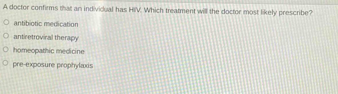 a doctor confirms that an individual has hiv. which treatment will the doctor most likely prescribe?\nantibiotic medication\nantiretroviral therapy\nhomeopathic medicine\npre - exposure prophylaxis