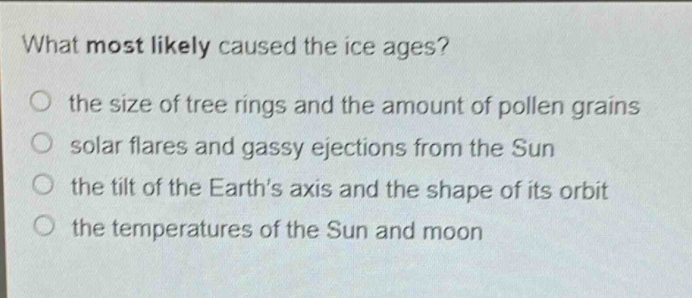 what most likely caused the ice ages? the size of tree rings and the amount of pollen grains solar flares and gassy ejections from the sun the tilt of the earths axis and the shape of its orbit the temperatures of the sun and moon