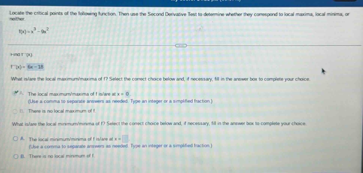 locate the critical points of the following function. then use the second derivative test to determine whether they correspond to local maxima, local minima, or neither. f(x)=x^3 - 9x^2 find f(x). f(x)=6x - 18 what is/are the local maximum/maxima of f? select the correct choice below and, if necessary, fill in the answer box to complete your choice. a. the local maximum/maxima of f is/are at x = 0. (use a comma to separate answers as needed. type an integer or a simplified fraction.) b. there is no local maximum of f. what is/are the local minimum/minima of f? select the correct choice below and, if necessary, fill in the answer box to complete your choice. a. the local minimum/minima of f is/are at x =. (use a comma to separate answers as needed. type an integer or a simplified fraction.) b. there is no local minimum of f.