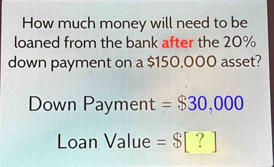 how much money will need to be loaned from the bank after the 20% down payment on a $150,000 asset? down payment = $30,000 loan value = $?